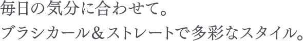 毎日の気分に合わせて。ブラシカール＆ストレートで多彩なスタイル。