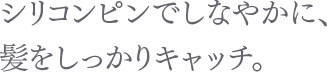 シリコンピンでしなやかに、髪をしっかりキャッチ。
