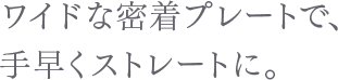 ワイドな密着プレートで、手早くストレートに。