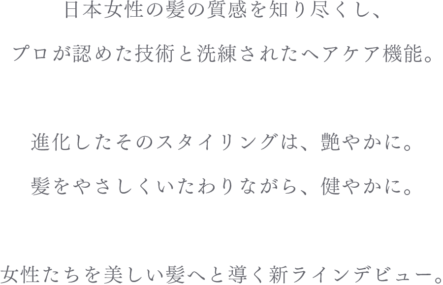 日本女性の髪の質感を知り尽くし、プロが認めた技術と洗練されたヘアケア機能。進化したそのスタイリングは、艶やかに。髪をやさしくいたわりながら、健やかに。女性たちを美しい髪へと導く新ラインデビュー。