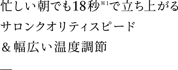 忙しい朝でも18秒※1で立ち上がるサロンクオリティスピード＆幅広い温度調節