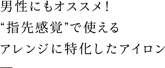 男性にもオススメ！ “指先感覚”で使える アレンジに特化したアイロン