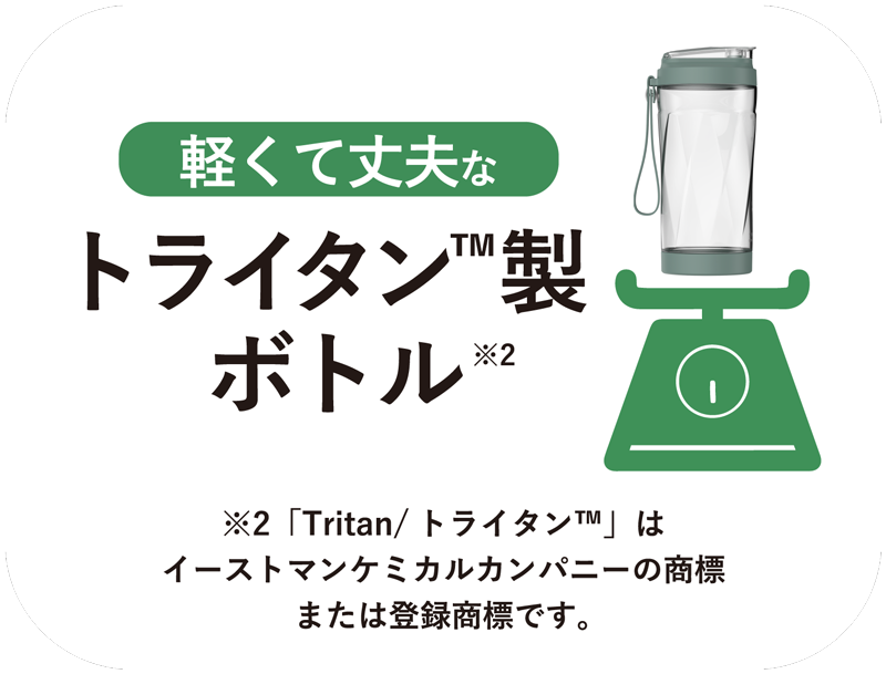 軽くて丈夫なトライタンボトル™︎※2
※2「Tritan/トライタン™︎」はイーストマンケミカルカンパニーの商標または登録商標です。