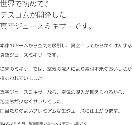 世界で初めて、※テスコムが開発した真空ジュースミキサーです。本体のアームから空気を吸引し、真空にしてからかくはんする真空ジュースミキサーです。従来のミキサーでは、空気の混入により素材本来のおいしさが損なわれていました。真空ジュースミキサーなら、空気の混入が抑えられるから、泡立ちが少なくサラリとした、口当たりのよいプレミアムな生ジュースに仕上がります。※2013年4月一般家庭用ジュースミキサーにおいて