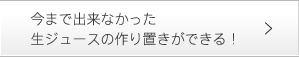 今まで出来なかった生ジュースの作り置きができる！