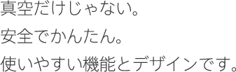 真空だけじゃない。安全でかんたん。使いやすい機能とデザインです。