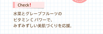 Check!　水菜とグレープフルーツのビタミンCパワーで、みずみずしい美肌づくりを応援。