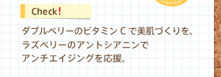 Check!　ダブルベリーのビタミンCで美肌づくりを、ラズベリーのアントシアニンでアンチエイジングを応援。