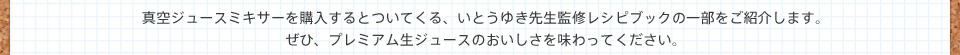 真空ジュースミキサーを購入するとついてくる、いとうゆき先生監修レシピブックの一部をご紹介します。ぜひ、プレミアム生ジュースのおいしさを味わってください。